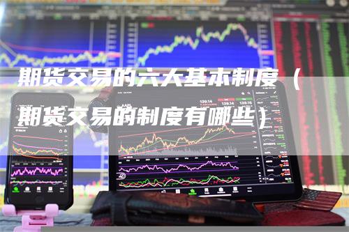 期货交易的六大基本制度(期货交易的制度有哪些)-领航期货
