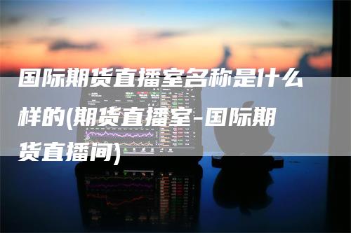 国际期货直播室名称是什么样的(期货直播室-国际期货直播间)-领航期货