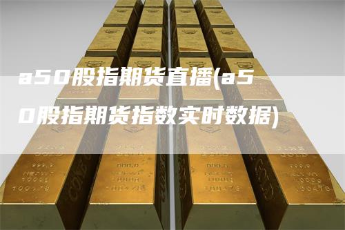 a50股指期货直播(a50股指期货指数实时数据)-领航期货
