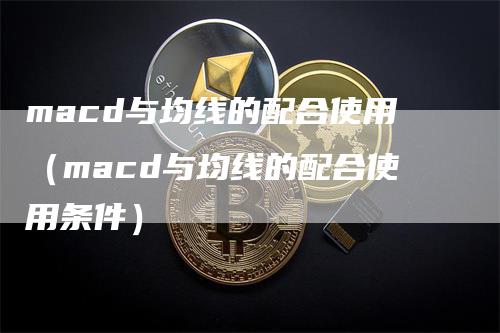 macd与均线的配合使用（macd与均线的配合使用条件）-领航期货