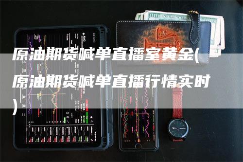 原油期货喊单直播室黄金(原油期货喊单直播行情实时)-领航期货