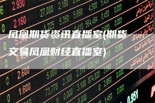 凤凰期货资讯直播室(期货交易凤凰财经直播室)-领航期货