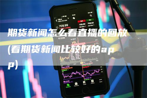 期货新闻怎么看直播的回放(看期货新闻比较好的app)-领航期货