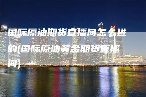 国际原油期货直播间怎么进的(国际原油黄金期货直播间)-领航期货