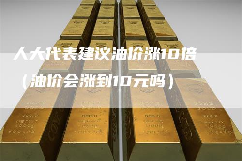 人大代表建议油价涨10倍（油价会涨到10元吗）-领航期货