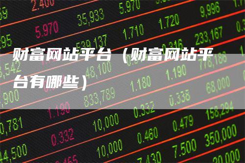 财富网站平台（财富网站平台有哪些）-领航期货