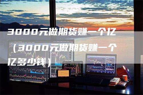 3000元做期货赚一个亿（3000元做期货赚一个亿多少钱）-领航期货