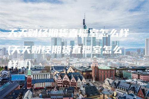 天天财经期货直播室怎么样(天天财经期货直播室怎么样啊)
