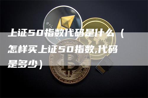 上证50指数代码是什么(怎样买上证50指数,代码是多少)-领航期货