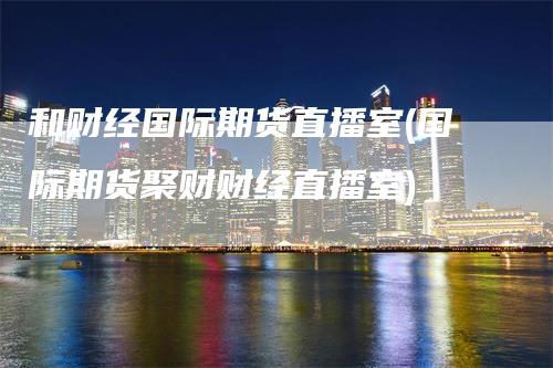 和财经国际期货直播室(国际期货聚财财经直播室)-领航期货