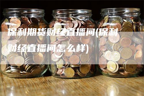 保利期货财经直播间(保利财经直播间怎么样)-领航期货