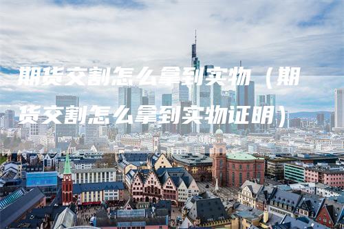 期货交割怎么拿到实物（期货交割怎么拿到实物证明）-领航期货