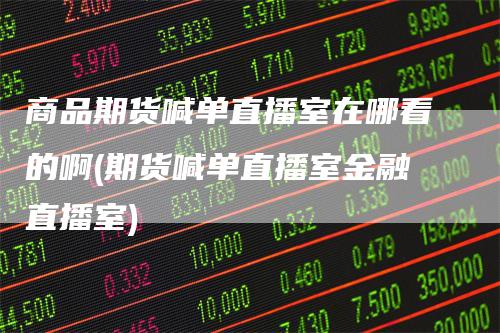 商品期货喊单直播室在哪看的啊(期货喊单直播室金融直播室)-领航期货