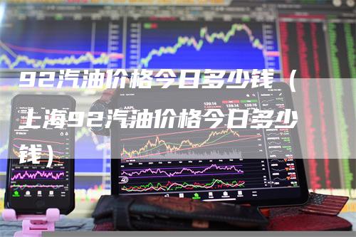 92汽油价格今日多少钱（上海92汽油价格今日多少钱）-领航期货