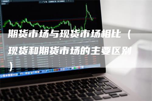 期货市场与现货市场相比（现货和期货市场的主要区别）