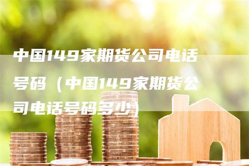 中国149家期货公司电话号码（中国149家期货公司电话号码多少）-领航期货