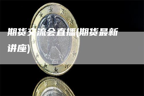 期货交流会直播(期货最新讲座)-领航期货