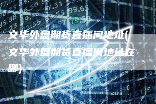 文华外盘期货直播间地址(文华外盘期货直播间地址在哪)-领航期货