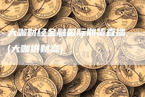 大咖财经金融国际期货直播(大咖讲财富)