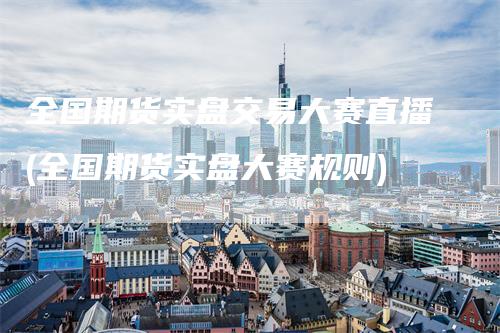 全国期货实盘交易大赛直播(全国期货实盘大赛规则)-领航期货