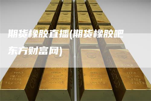 期货橡胶直播(期货橡胶吧东方财富网)