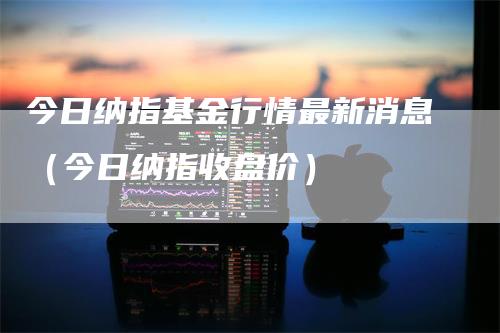 今日纳指基金行情最新消息（今日纳指收盘价）-领航期货