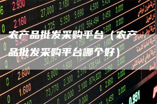 农产品批发采购平台（农产品批发采购平台哪个好）-领航期货