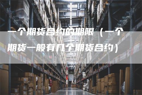 一个期货合约的期限（一个期货一般有几个期货合约）-领航期货