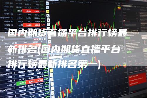 国内期货直播平台排行榜最新排名(国内期货直播平台排行榜最新排名第一)