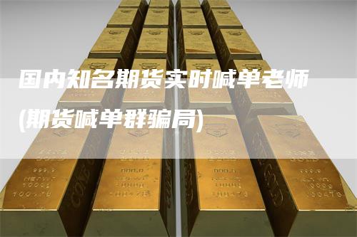 国内知名期货实时喊单老师(期货喊单群骗局)-领航期货