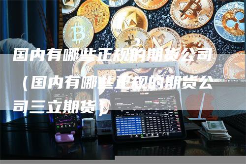 国内有哪些正规的期货公司（国内有哪些正规的期货公司三立期货）-领航期货