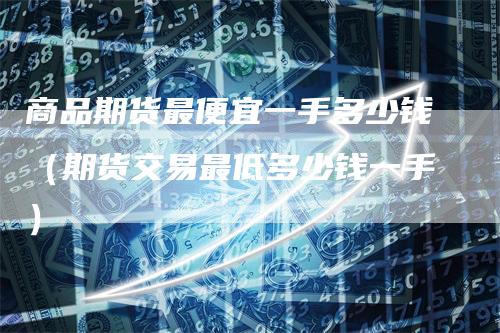商品期货最便宜一手多少钱（期货交易最低多少钱一手）