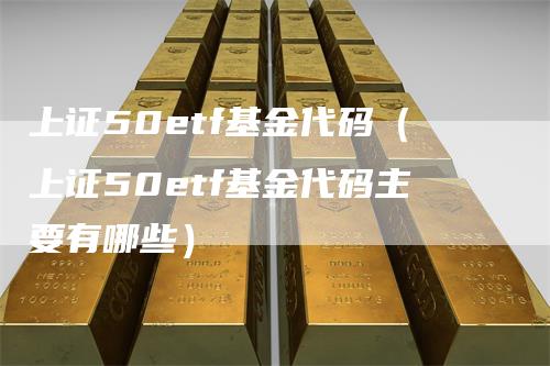 上证50etf基金代码(上证50etf基金代码主要有哪些)-领航期货