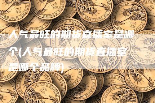 人气最旺的期货直播室是哪个(人气最旺的期货直播室是哪个品牌)-领航期货