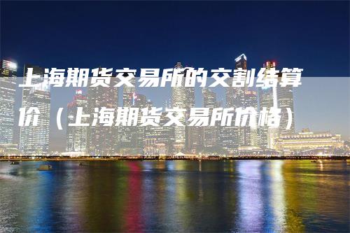 上海期货交易所的交割结算价（上海期货交易所价格）-领航期货