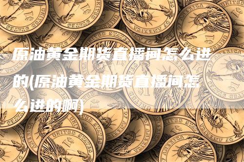 原油黄金期货直播间怎么进的(原油黄金期货直播间怎么进的啊)