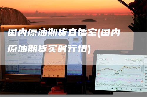 国内原油期货直播室(国内原油期货实时行情)-领航期货