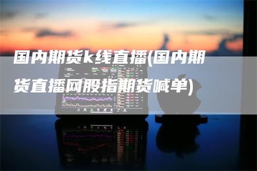 国内期货k线直播(国内期货直播网股指期货喊单)-领航期货