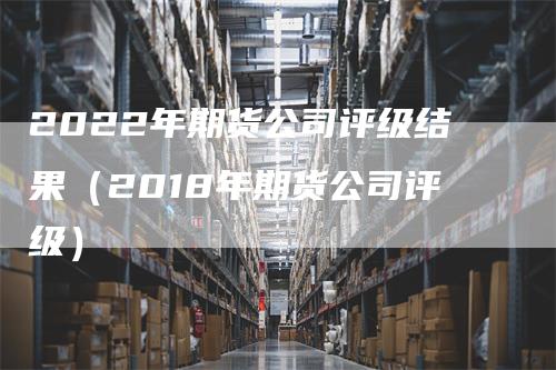 2022年期货公司评级结果（2018年期货公司评级）-领航期货