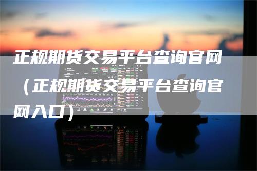 正规期货交易平台查询官网（正规期货交易平台查询官网入口）