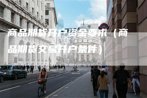 商品期货开户资金要求（商品期货交易开户条件）
