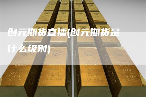 创元期货直播(创元期货是什么级别)-领航期货