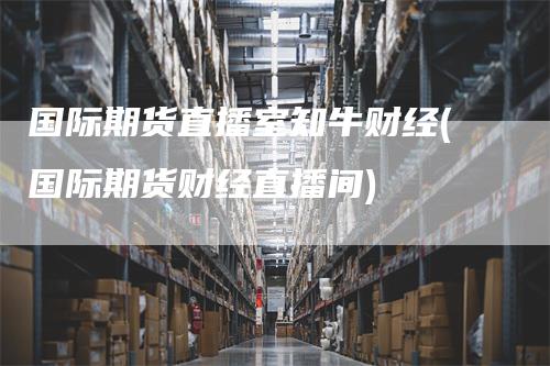 国际期货直播室知牛财经(国际期货财经直播间)-领航期货