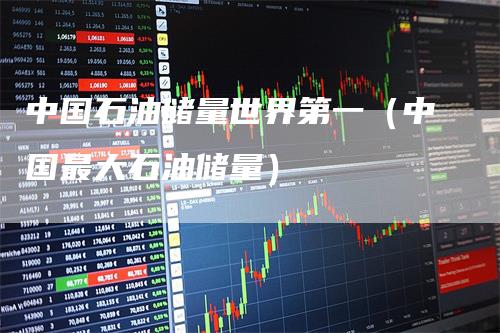 中国石油储量世界第一（中国最大石油储量）