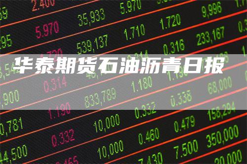 华泰期货石油沥青日报-领航期货