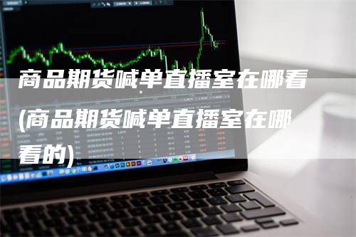 商品期货喊单直播室在哪看(商品期货喊单直播室在哪看的)-领航期货