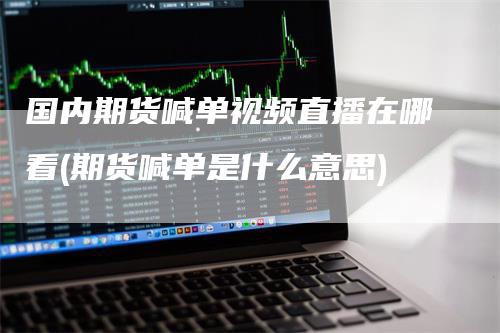 国内期货喊单视频直播在哪看(期货喊单是什么意思)-领航期货