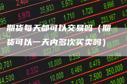 期货每天都可以交易吗（期货可以一天内多次买卖吗）-领航期货