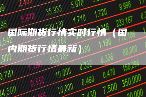国际期货行情实时行情（国内期货行情最新）