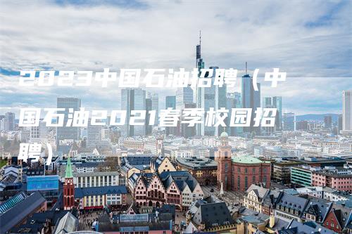2023中国石油招聘(中国石油2021春季校园招聘)-领航期货